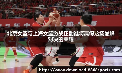 北京女篮与上海女篮激战正酣谁将赢得这场巅峰对决的荣耀